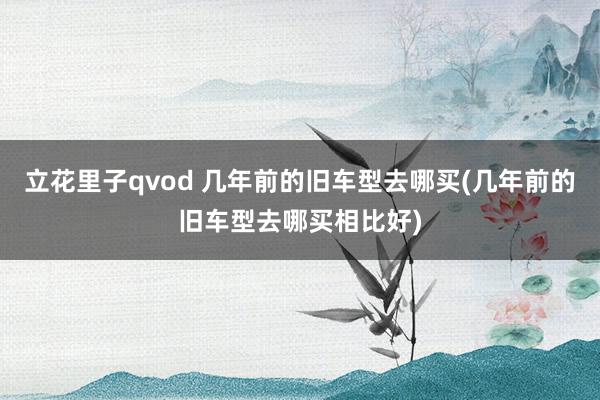 立花里子qvod 几年前的旧车型去哪买(几年前的旧车型去哪买相比好)