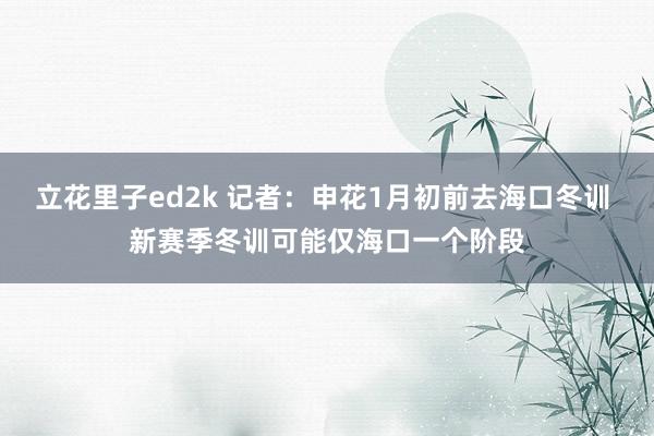 立花里子ed2k 记者：申花1月初前去海口冬训 新赛季冬训可能仅海口一个阶段