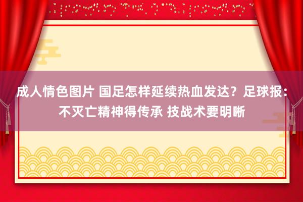 成人情色图片 国足怎样延续热血发达？足球报：不灭亡精神得传承 技战术要明晰