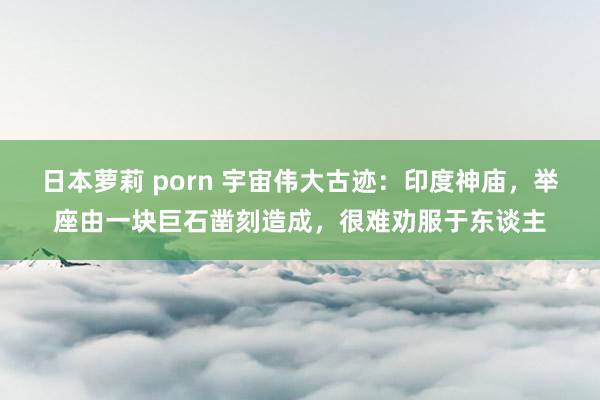 日本萝莉 porn 宇宙伟大古迹：印度神庙，举座由一块巨石凿刻造成，很难劝服于东谈主