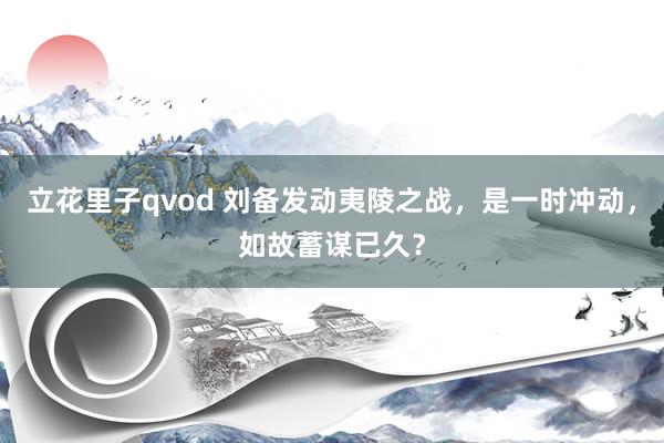 立花里子qvod 刘备发动夷陵之战，是一时冲动，如故蓄谋已久？