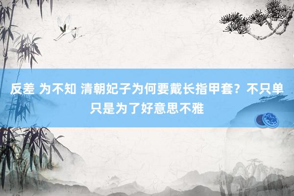 反差 为不知 清朝妃子为何要戴长指甲套？不只单只是为了好意思不雅