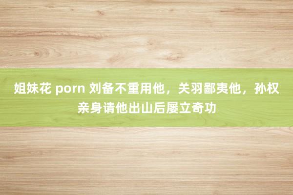 姐妹花 porn 刘备不重用他，关羽鄙夷他，孙权亲身请他出山后屡立奇功