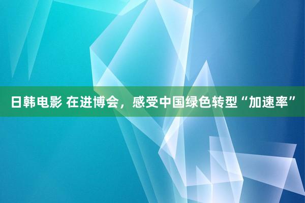 日韩电影 在进博会，感受中国绿色转型“加速率”