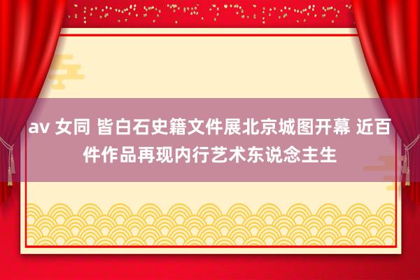 av 女同 皆白石史籍文件展北京城图开幕 近百件作品再现内行艺术东说念主生