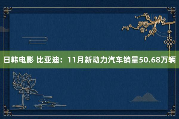 日韩电影 比亚迪：11月新动力汽车销量50.68万辆