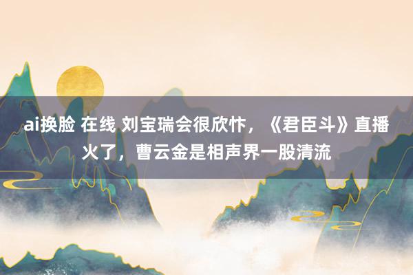 ai换脸 在线 刘宝瑞会很欣忭，《君臣斗》直播火了，曹云金是相声界一股清流