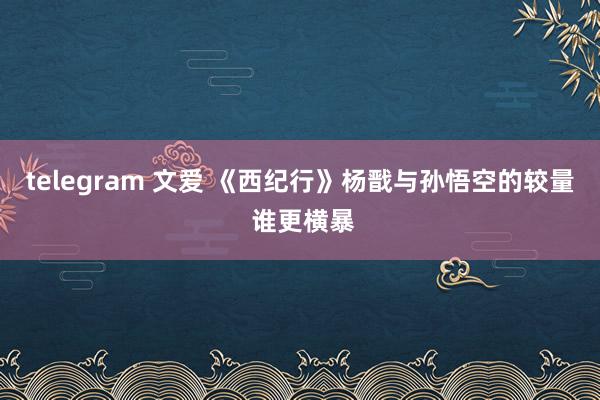 telegram 文爱 《西纪行》杨戬与孙悟空的较量 谁更横暴