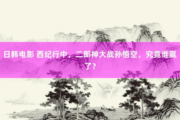 日韩电影 西纪行中，二郎神大战孙悟空，究竟谁赢了？