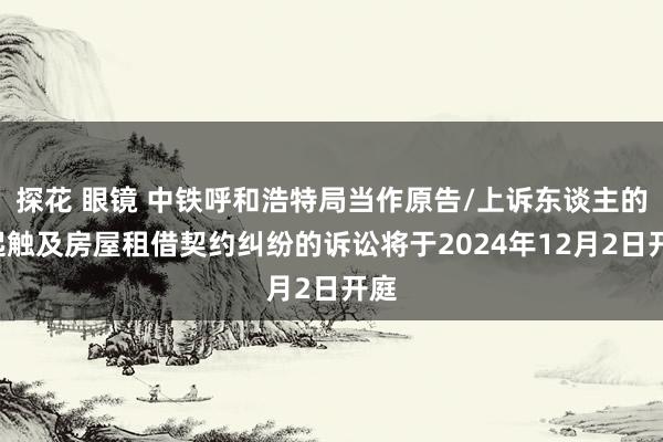 探花 眼镜 中铁呼和浩特局当作原告/上诉东谈主的1起触及房屋租借契约纠纷的诉讼将于2024年12月2日开庭