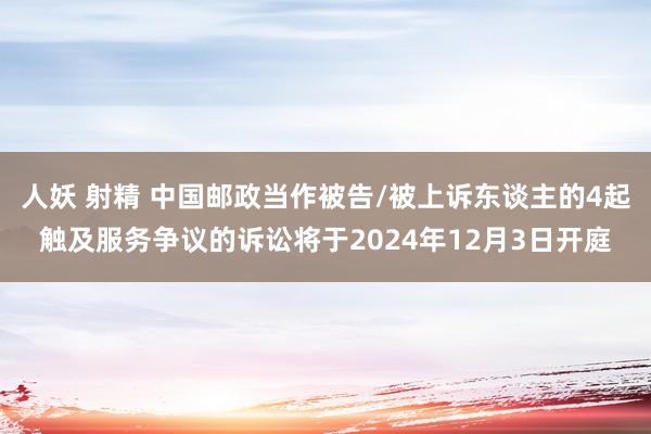 人妖 射精 中国邮政当作被告/被上诉东谈主的4起触及服务争议的诉讼将于2024年12月3日开庭