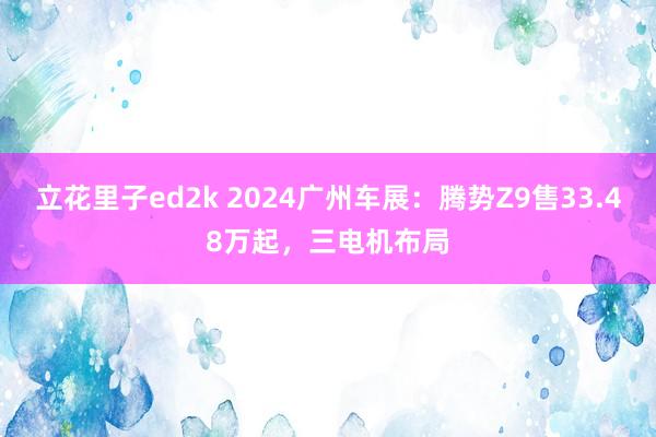 立花里子ed2k 2024广州车展：腾势Z9售33.48万起，三电机布局