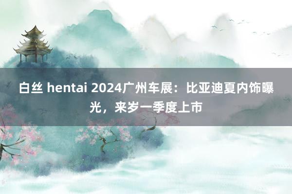 白丝 hentai 2024广州车展：比亚迪夏内饰曝光，来岁一季度上市