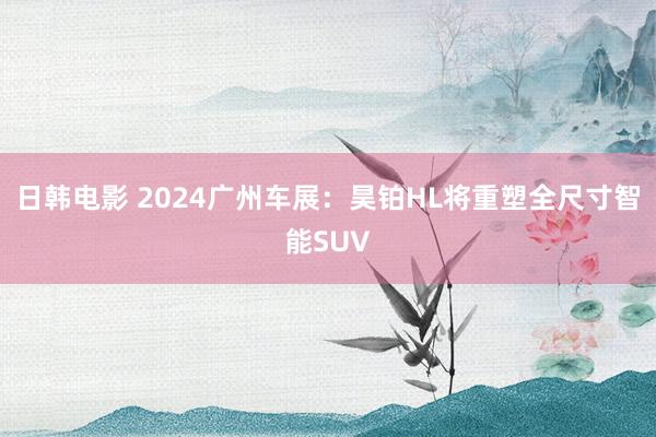 日韩电影 2024广州车展：昊铂HL将重塑全尺寸智能SUV