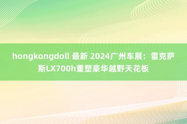 hongkongdoll 最新 2024广州车展：雷克萨斯LX700h重塑豪华越野天花板