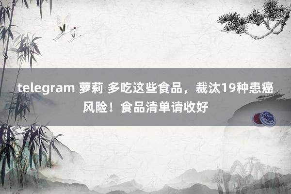 telegram 萝莉 多吃这些食品，裁汰19种患癌风险！食品清单请收好