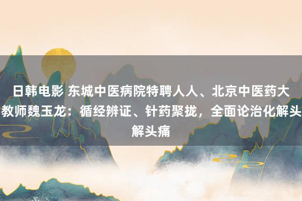 日韩电影 东城中医病院特聘人人、北京中医药大学教师魏玉龙：循经辨证、针药聚拢，全面论治化解头痛