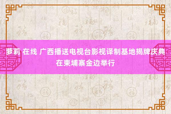 萝莉 在线 广西播送电视台影视译制基地揭牌庆典在柬埔寨金边举行