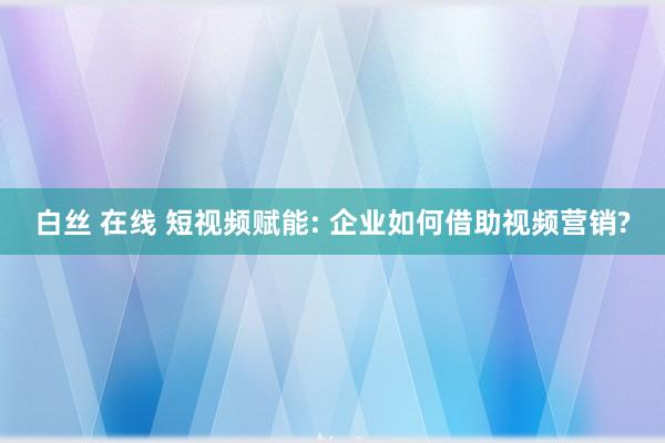 白丝 在线 短视频赋能: 企业如何借助视频营销?