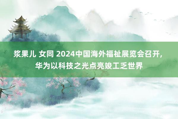 浆果儿 女同 2024中国海外福祉展览会召开， 华为以科技之光点亮竣工乏世界