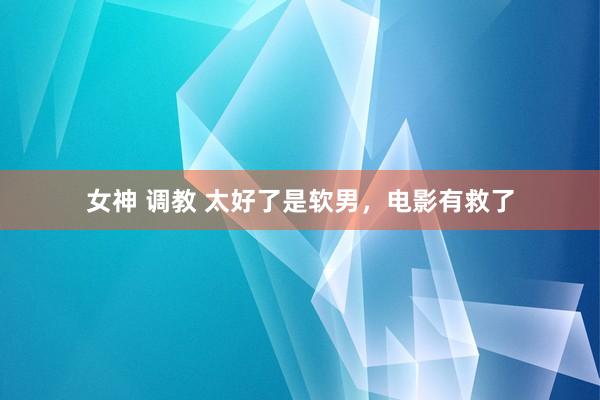 女神 调教 太好了是软男，电影有救了