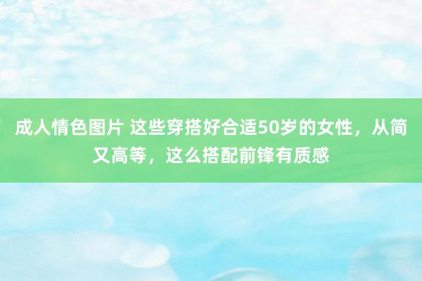 成人情色图片 这些穿搭好合适50岁的女性，从简又高等，这么搭配前锋有质感