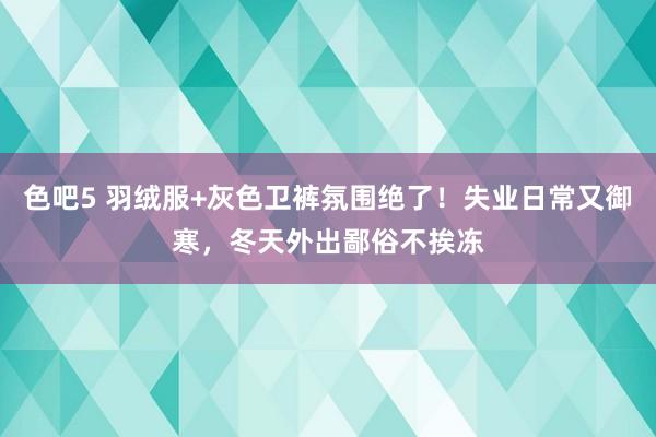 色吧5 羽绒服+灰色卫裤氛围绝了！失业日常又御寒，冬天外出鄙俗不挨冻