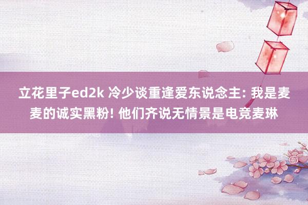 立花里子ed2k 冷少谈重逢爱东说念主: 我是麦麦的诚实黑粉! 他们齐说无情景是电竞麦琳