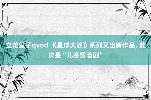 立花里子qvod 《星球大战》系列又出新作品， 此次是“儿童冒险剧”