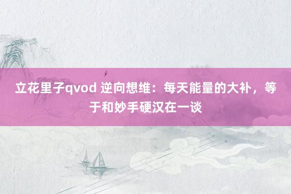 立花里子qvod 逆向想维：每天能量的大补，等于和妙手硬汉在一谈