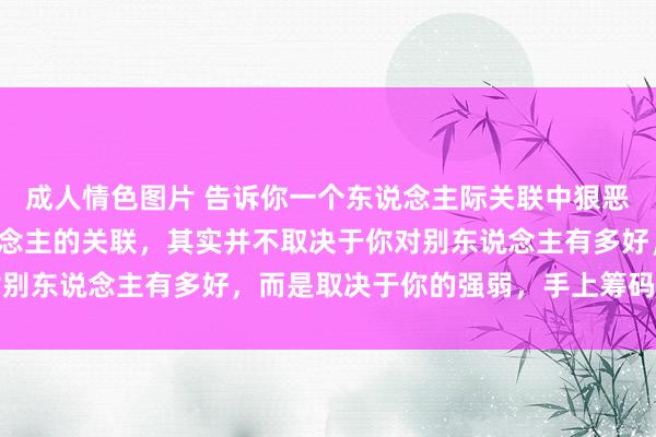 成人情色图片 告诉你一个东说念主际关联中狠恶的事实：你和任何东说念主的关联，其实并不取决于你对别东说念主有多好，而是取决于你的强弱，手上筹码的若干