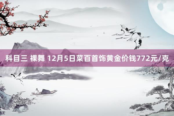 科目三 裸舞 12月5日菜百首饰黄金价钱772元/克