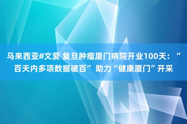 马来西亚#文爱 复旦肿瘤厦门病院开业100天：“百天内多项数据破百” 助力“健康厦门”开采