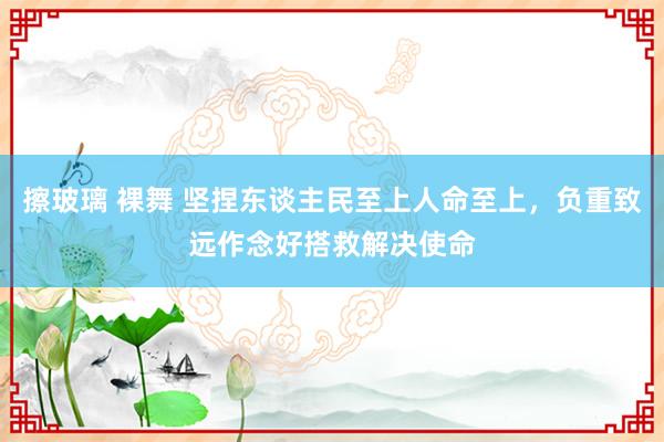 擦玻璃 裸舞 坚捏东谈主民至上人命至上，负重致远作念好搭救解决使命