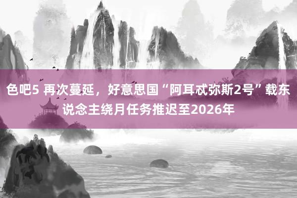 色吧5 再次蔓延，好意思国“阿耳忒弥斯2号”载东说念主绕月任务推迟至2026年