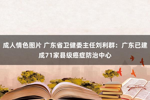 成人情色图片 广东省卫健委主任刘利群：广东已建成71家县级癌症防治中心