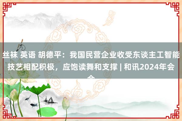 丝袜 英语 胡德平：我国民营企业收受东谈主工智能技艺相配积极，应饱读舞和支撑 | 和讯2024年会