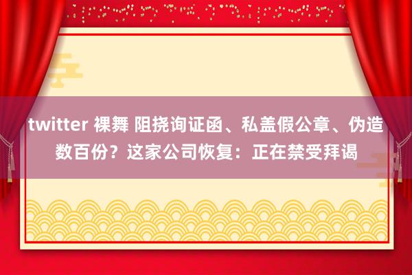 twitter 裸舞 阻挠询证函、私盖假公章、伪造数百份？这家公司恢复：正在禁受拜谒