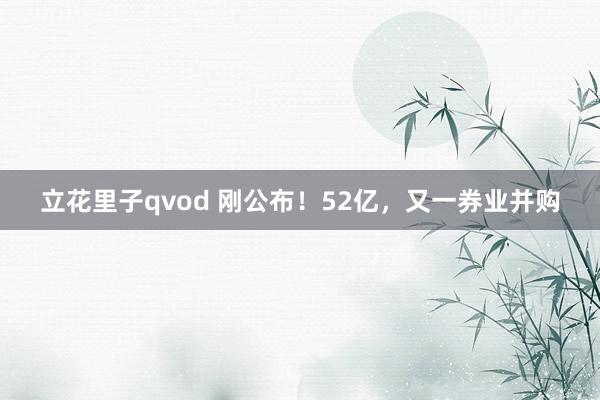 立花里子qvod 刚公布！52亿，又一券业并购