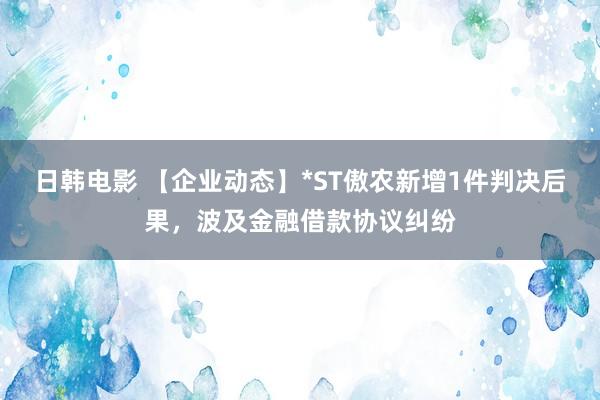 日韩电影 【企业动态】*ST傲农新增1件判决后果，波及金融借款协议纠纷