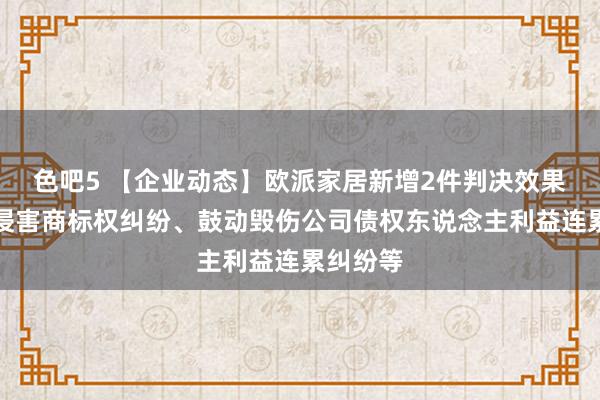 色吧5 【企业动态】欧派家居新增2件判决效果，触及侵害商标权纠纷、鼓动毁伤公司债权东说念主利益连累纠纷等