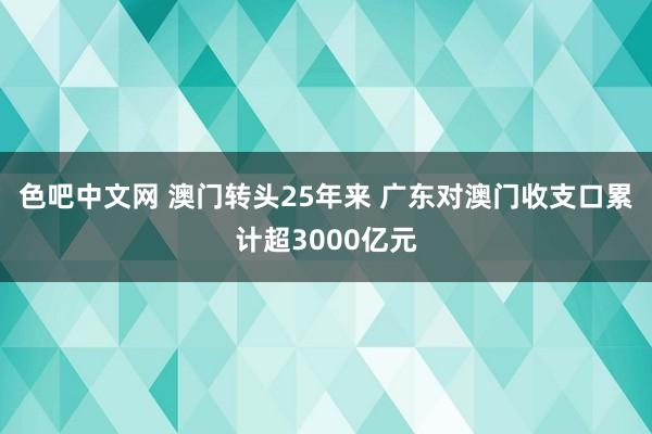 色吧中文网 澳门转头25年来 广东对澳门收支口累计超3000亿元