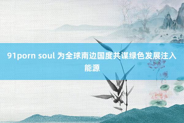 91porn soul 为全球南边国度共谋绿色发展注入能源