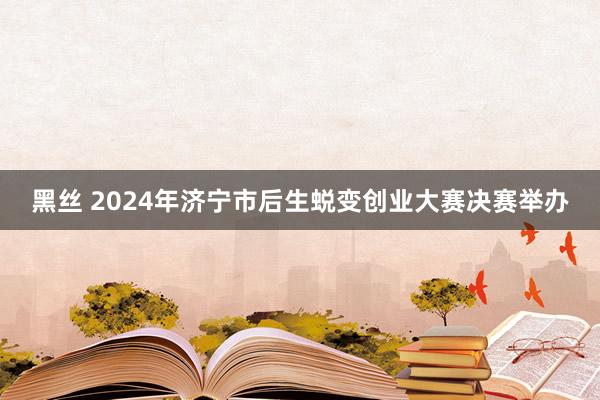 黑丝 2024年济宁市后生蜕变创业大赛决赛举办