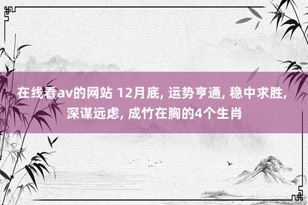 在线看av的网站 12月底， 运势亨通， 稳中求胜， 深谋远虑， 成竹在胸的4个生肖