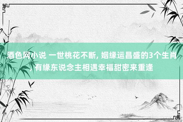 酒色网小说 一世桃花不断， 姻缘运昌盛的3个生肖， 有缘东说念主相遇幸福甜密来重逢