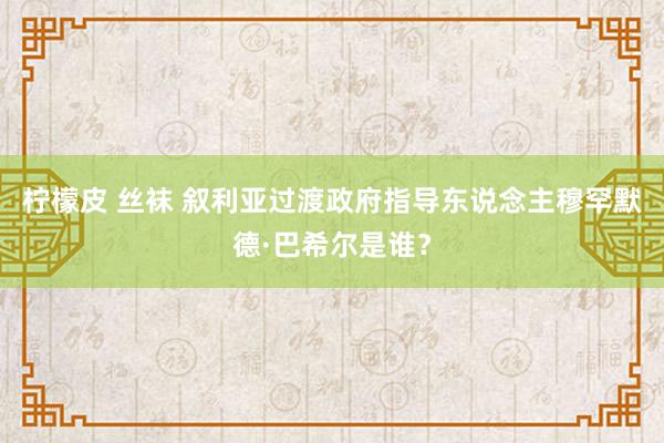 柠檬皮 丝袜 叙利亚过渡政府指导东说念主穆罕默德·巴希尔是谁？