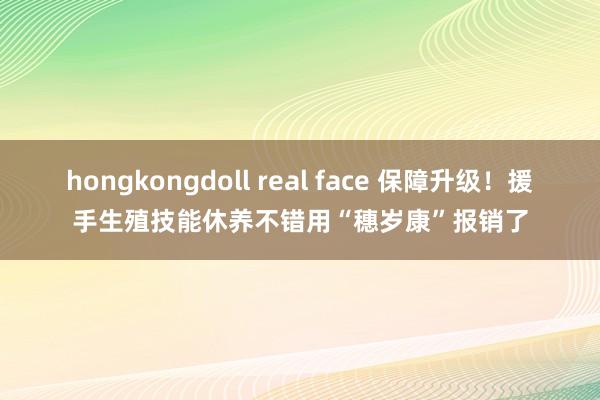 hongkongdoll real face 保障升级！援手生殖技能休养不错用“穗岁康”报销了