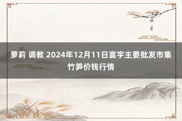 萝莉 调教 2024年12月11日寰宇主要批发市集竹笋价钱行情