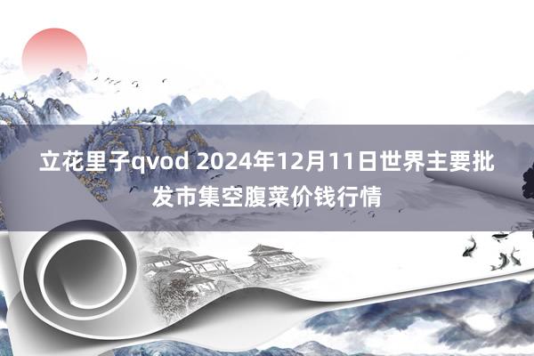 立花里子qvod 2024年12月11日世界主要批发市集空腹菜价钱行情